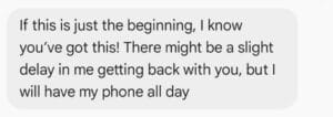 Screenshot of a text message saying encouragement, mentioning a possible delay in response, and stating the sender will have their phone all day.